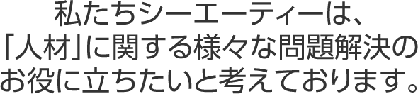私たちシーエーティーは、「人材」に関する様々な問題解決のお役に立ちたいと考えております。